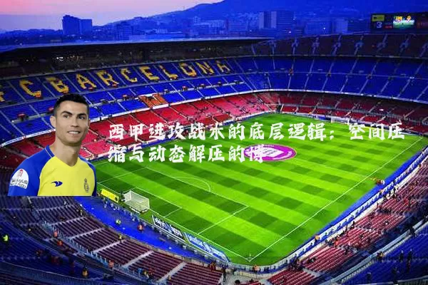 西甲进攻战术的底层逻辑：空间压缩与动态解压的博弈